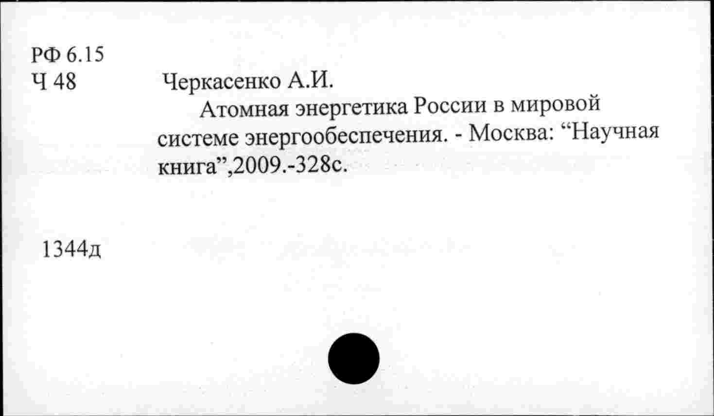 ﻿РФ 6.15
Ч 48 Черкасенко А.И.
Атомная энергетика России в мировой системе энергообеспечения. - Москва: "Научная книга”,2009.-328с.
1344д